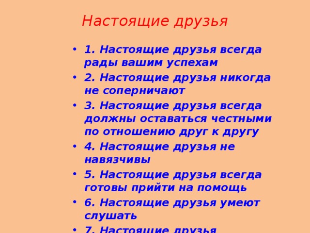 Настоящие друзья   1. Настоящие друзья всегда рады вашим успехам 2. Настоящие друзья никогда не соперничают 3. Настоящие друзья всегда должны оставаться честными по отношению друг к другу 4. Настоящие друзья не навязчивы 5. Настоящие друзья всегда готовы прийти на помощь 6. Настоящие друзья умеют слушать 7. Настоящие друзья принимают вас таким, какой вы есть 