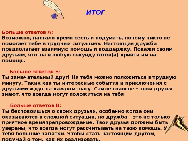  ИТОГ    Больше ответов А: Возможно, настало время сесть и подумать, почему никто не помогает тебе в трудных ситуациях. Настоящая дружба предполагает взаимную помощь и поддержку. Покажи своим друзьям, что ты в любую секунду готов(а) прийти им на помощь.  Больше ответов Б: Ты замечательный друг! На тебя можно положиться в трудную минуту. Таких как ты интересные события и приключения с друзьями ждут на каждом шагу. Самое главное – твои друзья знают, что всегда могут положиться на тебя!  Больше ответов В: Ты беспокоишься о своих друзьях, особенно когда они оказываются в сложной ситуации, но дружба – это не только приятное времяпрепровождение. Твои друзья должны быть уверены, что всегда могут рассчитывать на твою помощь. У тебя большие задатки. Чтобы стать настоящим другом, подумай о том, как их реализовать. 