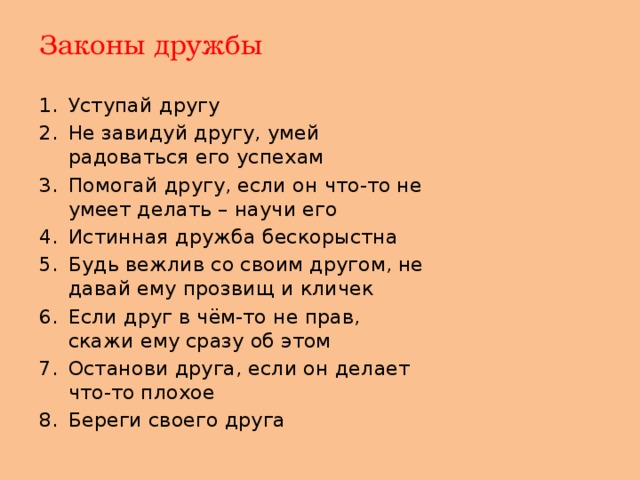 Законы дружбы Уступай другу Не завидуй другу, умей радоваться его успехам Помогай другу, если он что-то не умеет делать – научи его Истинная дружба бескорыстна Будь вежлив со своим другом, не давай ему прозвищ и кличек Если друг в чём-то не прав, скажи ему сразу об этом Останови друга, если он делает что-то плохое Береги своего друга 