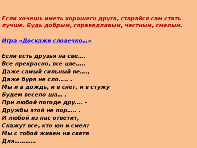 Если хочешь иметь хорошего друга, старайся сам стать лучше. Будь добрым, справедливым, честным, смелым.  Игра «Доскажи словечко…»   Если есть друзья на све…. Все прекрасно, все цве….. Даже самый сильный ве…., Даже буря не сло….. . Мы и в дождь, и в снег, и в стужу Будем весело ша… . При любой погоде дру…. - Дружбы этой не пор….. . И любой из нас ответит, Скажут все, кто юн и смел: Мы с тобой живем на свете Для…………    