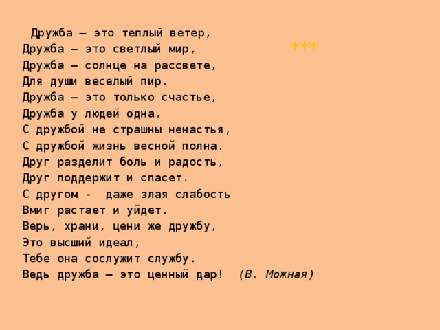  Дружба – это теплый ветер,  Дружба – это светлый мир,  Дружба – солнце на рассвете,  Для души веселый пир.  Дружба – это только счастье,  Дружба у людей одна.  С дружбой не страшны ненастья,  С дружбой жизнь весной полна.  Друг разделит боль и радость,  Друг поддержит и спасет.  С другом - даже злая слабость   Вмиг растает и уйдет.  Верь, храни, цени же дружбу,  Это высший идеал,  Тебе она сослужит службу.  Ведь дружба – это ценный дар! (В. Можная)  *** 