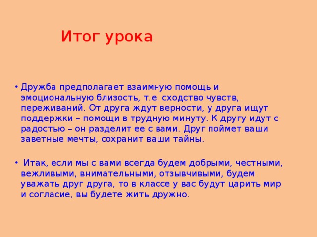 Итог урока Дружба предполагает взаимную помощь и эмоциональную близость, т.е. сходство чувств, переживаний. От друга ждут верности, у друга ищут поддержки – помощи в трудную минуту. К другу идут с радостью – он разделит ее с вами. Друг поймет ваши заветные мечты, сохранит ваши тайны.  Итак, если мы с вами всегда будем добрыми, честными, вежливыми, внимательными, отзывчивыми, будем уважать друг друга, то в классе у вас будут царить мир и согласие, вы будете жить дружно.    