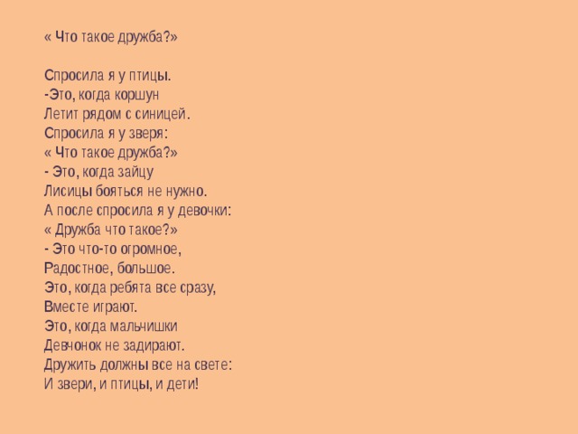 « Что такое дружба?» Спросила я у птицы.  -Это, когда коршун Летит рядом с синицей. Спросила я у зверя: « Что такое дружба?» - Это, когда зайцу Лисицы бояться не нужно. А после спросила я у девочки: « Дружба что такое?» - Это что-то огромное, Радостное, большое. Это, когда ребята все сразу, Вместе играют. Это, когда мальчишки Девчонок не задирают. Дружить должны все на свете: И звери, и птицы, и дети! 