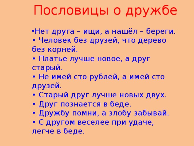 Пословицы о дружбе Нет друга – ищи, а нашёл – береги.   • Человек без друзей, что дерево без корней.   • Платье лучше новое, а друг старый.   • Не имей сто рублей, а имей сто друзей.   • Старый друг лучше новых двух.    • Друг познается в беде.   • Дружбу помни, а злобу забывай.   • С другом веселее при удаче, легче в беде.      
