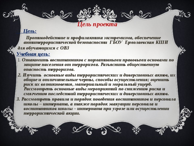       Цель проекта  Цель:  Противодействие и профилактика экстремизма, обеспечение антитеррористической безопасности ГБОУ Ермолаевская КШИ  для обучающихся с ОВЗ Учебная цель:  1. Ознакомить воспитанников с нормативными правовыми основами по защите населения от терроризма. Разъяснить общественную опасность терроризма.  2. Изучить основные виды террористических и диверсионных актов, их общие и отличительные черты, способы осуществления; оценить риск их возникновения, материальный и моральный ущерб. Рассмотреть основные виды мероприятий по снижению риска и смягчению последствий террористических и диверсионных актов. 3. Рассмотреть правила и порядок поведения воспитанников и персонала школы – интерната, а также порядок эвакуации персонала и воспитанников школы – интерната при угрозе или осуществлении террористической акции. 