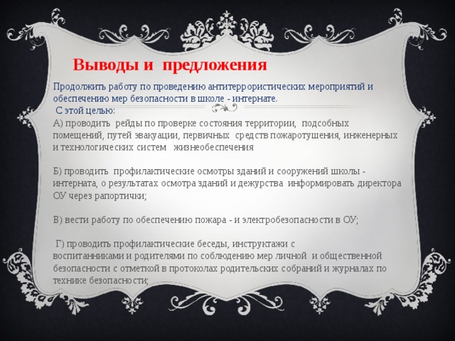   Выводы и  предложения   Продолжить работу по проведению антитеррористических мероприятий и обеспечению мер безопасности в школе - интернате.   С этой целью: А) проводить  рейды по проверке состояния территории,  подсобных помещений, путей эвакуации, первичных  средств пожаротушения, инженерных и технологических систем   жизнеобеспечения                                                                 Б) проводить  профилактические осмотры зданий и сооружений школы - интерната, о результатах осмотра зданий и дежурства  информировать директора ОУ через рапортички;                                                               В) вести работу по обеспечению пожара - и электробезопасности в ОУ;  Г) проводить профилактические беседы, инструктажи с воспитанниками и родителями по соблюдению мер личной  и общественной безопасности с отметкой в протоколах родительских собраний и журналах по технике безопасности; 