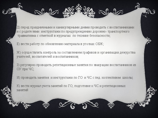                                                                                   Д) перед праздничными и каникулярными днями проводить с воспитанниками и с родителями  инструктажи по предупреждению дорожно- транспортного  травматизма с отметкой в журналах  по технике безопасности;                                                                                         Е) вести работу по обновлению материала в уголках ОБЖ;                                                                                       Ж) осуществлять контроль за составлением графиков и организации дежурства учителей, воспитателей и воспитанников;                                         З) регулярно проводить репетиционные занятия по эвакуации воспитанников из ОУ при ЧС;                                         И) проводить занятия  и инструктажи по ГО  и ЧС с пед. коллективом  школы;                                                                     К) вести журнал учета занятий по ГО, подготовке к ЧС и репетиционных занятий 