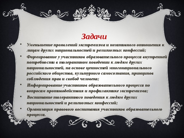 Задачи Уменьшение проявлений экстремизма и негативного отношения к лицам других национальностей и религиозных конфессий; Формирование у участников образовательного процесса внутренней потребности в толерантном поведении к людям других национальностей, на основе ценностей многонационального российского общества, культурного самосознания, принципов соблюдения прав и свобод человека; Информирование участников образовательного процесса по вопросам противодействия и профилактике экстремизма; Воспитание толерантного поведения к людям других национальностей и религиозных конфессий; Организация правового воспитания участников образовательного процесса. 