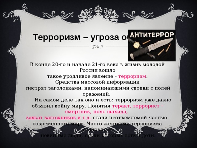 Терроризм – угроза обществу В конце 20-го и начале 21-го века в жизнь молодой России вошло  такое уродливое явление - терроризм . Средства массовой информации  пестрят заголовками, напоминающими сводки с полей сражений.  На самом деле так оно и есть: терроризм уже давно объявил войну миру. Понятия теракт, террорист - смертник, пояс шахида, захват заложников и т.д. стали неотъемлемой частью современного мира. Часто жертвами терроризма становятся  невинные люди, среди которых есть и дети. 