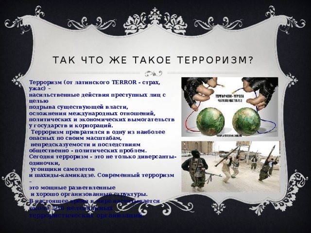 Так что же такое ТЕРРОРИЗМ?  Терроризм (от латинского TERROR - страх, ужас) – насильственные действия преступных лиц с целью подрыва существующей власти, осложнения международных отношений, политических и экономических вымогательств у государств и корпораций.  Терроризм превратился в одну из наиболее опасных по своим масштабам,  непредсказуемости и последствиям общественно - политических проблем. Сегодня терроризм - это не только диверсанты-одиночки,  угонщики самолетов и шахиды-камикадзе. Современный терроризм – это мощные разветвленные  и хорошо организованные структуры. В настоящее время в мире насчитывается  около 500 нелегальных террористических организаций. 