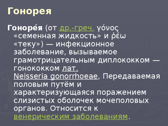 Гонорея Гоноре́я (от др.-греч. γόνος «семенная жидкость» и ῥέω «теку») — инфекционное заболевание, вызываемое грамотрицательным диплококком — гонококком лат.   Neisseria gonorrhoeae , Передаваемая половым путём и характеризующаяся поражением слизистых оболочек мочеполовых органов. Относится к венерическим заболеваниям . 