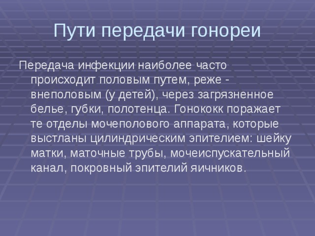 Пути передачи гонореи Передача инфекции наиболее часто происходит половым путем, реже - внеполовым (у детей), через загрязненное белье, губки, полотенца. Гонококк поражает те отделы мочеполового аппарата, которые выстланы цилиндрическим эпителием: шейку матки, маточные трубы, мочеиспускательный канал, покровный эпителий яичников.   