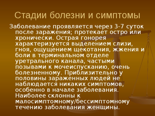 Стадии болезни и симптомы Заболевание проявляется через 3-7 суток после заражения; протекает остро или хронически. Острая гонорея характеризуется выделением слизи, гноя, ощущением щекотания, жжения и боли в терминальном отделе уретрального канала, частыми позывами к мочеиспусканию, очень болезненному. Приблизительно у половины зараженных людей не наблюдается никаких симптомов, особенно в начале заболевания. Наиболее склонны к малосимптомному/бессимптомному течению заболевания женщины. 