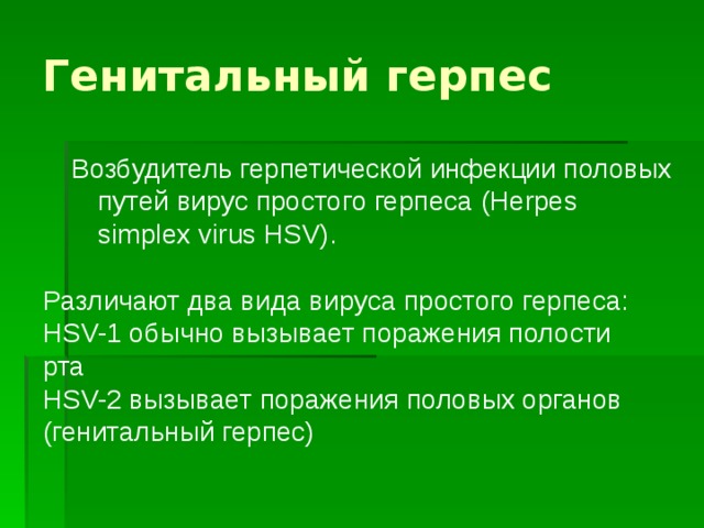 Генитальный герпес Возбудитель герпетической инфекции половых путей вирус простого герпеса (Herpes simplex virus HSV). Различают два вида вируса простого герпеса: HSV-1 обычно вызывает поражения полости рта HSV-2 вызывает поражения половых органов (генитальный герпес) 