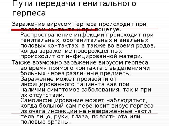Пути передачи генитального герпеса Заражение вирусом герпеса происходит при половом контакте и при поцелуе.  Распространение инфекции происходит при генитальных, орогенитальных и анальных половых контактах, а также во время родов, когда заражение новорожденных происходит от инфицированной матери. Также возможно заражение вирусом герпеса во время прямого контакта с выделениями больных через различные предметы. Заражение может произойти от инфицированного пациента как при наличии симптомов заболевания, так и при их отсутствии.  Самоинфицирование может наблюдаться, когда больной сам переносит вирус герпеса из очага инфекции на незараженные части тела лицо, руки, глаза, полость рта или половые органы.     