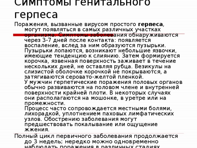 Симптомы генитального герпеса Поражения, вызванные вирусом простого герпеса , могут появляться в самых различных участках организма. Симптомы заболевания обнаруживаются через 3-7 дней после контакта: появляется воспаление, вслед за ним образуются пузырьки. Пузырьки лопаются, возникают небольшие язвочки, имеющие тенденцию к слиянию. Затем формируется корочка, язвенная поверхность заживает в течение нескольких дней, не оставляя рубца. Везикулы на слизистой оболочке корочкой не покрываются, а затягиваются серовато-желтой пленкой.  У мужчин герпетические поражения половых органов обычно развиваются на половом члене и внутренней поверхности крайней плоти. В некоторых случаях они располагаются на мошонке, в уретре или на промежности.  Процесс часто сопровождается местными болями, лихорадкой, уплотнением паховых лимфатических узлов. Обострению заболевания могут предшествовать покалывание или ощущение жжения. Полный цикл первичного заболевания продолжается до 3 недель; нередко можно одновременно наблюдать поражения в различных стадиях развития.    