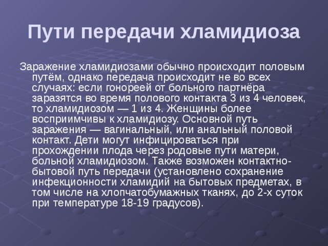 Пути передачи хламидиоза Заражение хламидиозами обычно происходит половым путём, однако передача происходит не во всех случаях: если гонореей от больного партнёра заразятся во время полового контакта 3 из 4 человек, то хламидиозом — 1 из 4. Женщины более восприимчивы к хламидиозу. Основной путь заражения — вагинальный, или анальный половой контакт. Дети могут инфицироваться при прохождении плода через родовые пути матери, больной хламидиозом. Также возможен контактно-бытовой путь передачи (установлено сохранение инфекционности хламидий на бытовых предметах, в том числе на хлопчатобумажных тканях, до 2-х суток при температуре 18-19 градусов). 