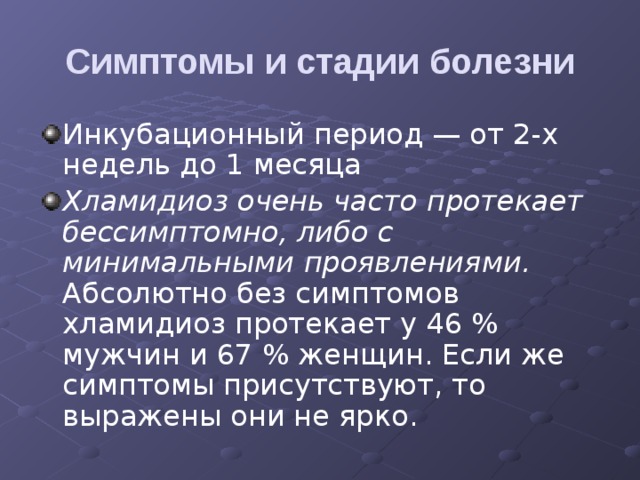 Симптомы и стадии болезни Инкубационный период — от 2-х недель до 1 месяца Хламидиоз очень часто протекает бессимптомно, либо с минимальными проявлениями. Абсолютно без симптомов хламидиоз протекает у 46 % мужчин и 67 % женщин. Если же симптомы присутствуют, то выражены они не ярко. 