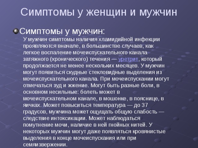 Симптомы у женщин и мужчин Симптомы у мужчин: У мужчин симптомы наличия хламидийной инфекции проявляются вначале, в большинстве случаев, как легкое воспаление мочеиспускательного канала затяжного (хронического) течения — уретрит , который продолжается не менее нескольких месяцев. У мужчин могут появиться скудные стекловидные выделения из мочеиспускательного канала. При мочеиспускании могут отмечаться зуд и жжение. Могут быть разные боли, в основном несильные: болеть может в мочеиспускательном канале, в мошонке, в пояснице, в яичках. Может повыситься температура — до 37 градусов, мужчина может ощущать общую слабость — следствие интоксикации. Может наблюдаться помутнение мочи, наличие в ней гнойных нитей. У некоторых мужчин могут даже появляться кровянистые выделения в конце мочеиспускания или при семяизвержении. 
