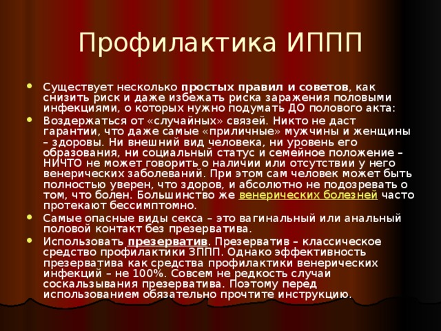 Профилактика ИППП Существует несколько простых правил и советов , как снизить риск и даже избежать риска заражения половыми инфекциями, о которых нужно подумать ДО полового акта: Воздержаться от «случайных» связей. Никто не даст гарантии, что даже самые «приличные» мужчины и женщины – здоровы. Ни внешний вид человека, ни уровень его образования, ни социальный статус и семейное положение – НИЧТО не может говорить о наличии или отсутствии у него венерических заболеваний. При этом сам человек может быть полностью уверен, что здоров, и абсолютно не подозревать о том, что болен. Большинство же венерических болезней часто протекают бессимптомно. Самые опасные виды секса – это вагинальный или анальный половой контакт без презерватива. Использовать презерватив . Презерватив – классическое средство профилактики ЗППП. Однако эффективность презерватива как средства профилактики венерических инфекций – не 100%. Совсем не редкость случаи соскальзывания презерватива. Поэтому перед использованием обязательно прочтите инструкцию. 