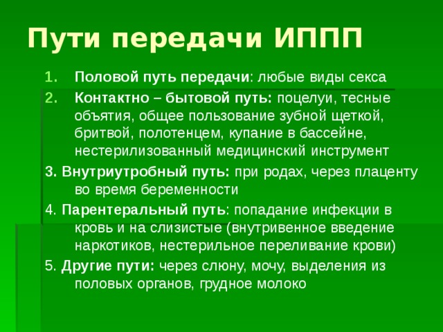 Пути передачи ИППП Половой путь передачи : любые виды секса Контактно – бытовой путь: поцелуи, тесные объятия, общее пользование зубной щеткой, бритвой, полотенцем, купание в бассейне, нестерилизованный медицинский инструмент 3. Внутриутробный путь: при родах, через плаценту во время беременности 4. Парентеральный путь : попадание инфекции в кровь и на слизистые (внутривенное введение наркотиков, нестерильное переливание крови) 5. Другие пути: через слюну, мочу, выделения из половых органов, грудное молоко 