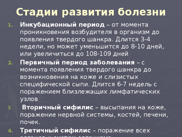 Стадии развития болезни Инкубационный период – от момента проникновения возбудителя в организм до появления твердого шанкра. Длится 3-4 недели, но может уменьшится до 8-10 дней, или увеличиться до 108-109 дней Первичный период заболевания – с момента появления твердого шанкра до возникновения на коже и слизистых специфической сыпи. Длится 6-7 недель с поражением близлежащих лимфатических узлов  Вторичный сифилис – высыпания на коже, поражение нервной системы, костей, печени, почек. Третичный сифилис – поражение всех органов и систем организма 