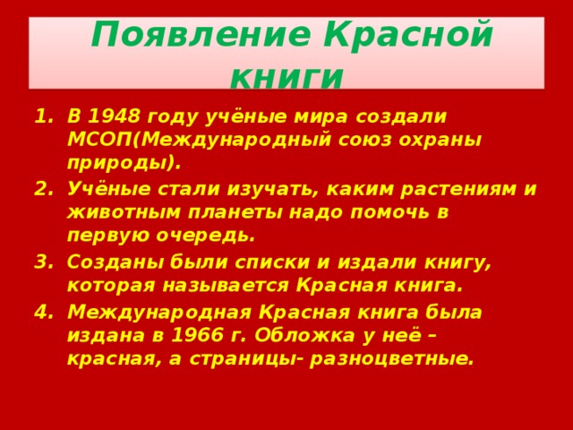  Появление Красной книги В 1948 году учёные мира создали МСОП(Международный союз охраны природы). Учёные стали изучать, каким растениям и животным планеты надо помочь в первую очередь. Созданы были списки и издали книгу, которая называется Красная книга. Международная Красная книга была издана в 1966 г. Обложка у неё – красная, а страницы- разноцветные. 