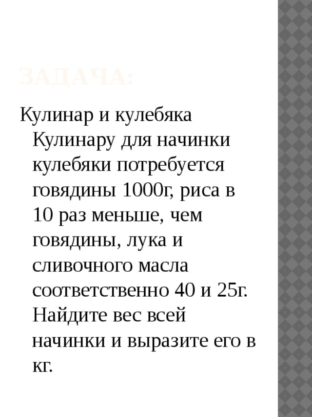 Задача: Кулинар и кулебяка  Кулинару для начинки кулебяки потребуется говядины 1000г, риса в 10 раз меньше, чем говядины, лука и сливочного масла соответственно 40 и 25г. Найдите вес всей начинки и выразите его в кг. 