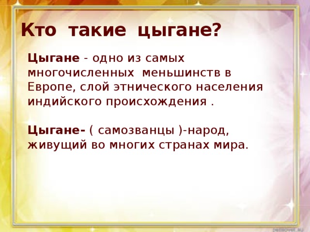 Кто такие цыгане? Цыгане - одно из самых многочисленных  меньшинств в Европе, слой этнического населения индийского происхождения .   Цыгане- ( самозванцы )-народ, живущий во многих странах мира. 