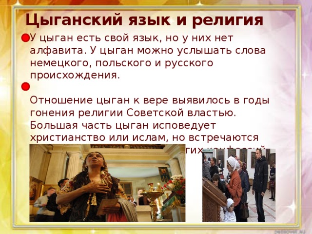 Цыганский язык и религия   У цыган есть свой язык, но у них нет алфавита. У цыган можно услышать слова немецкого, польского и русского происхождения.    Отношение цыган к вере выявилось в годы гонения религии Советской властью. Большая часть цыган исповедует христианство или ислам, но встречаются также и представители других конфессий.  