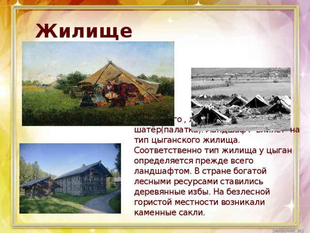Жилище Жилище Чаше всего , жилище цыган –шатёр(палатка). Ландшафт влияет на тип цыганского жилища. Соответственно тип жилища у цыган определяется прежде всего ландшафтом. В стране богатой лесными ресурсами ставились деревянные избы. На безлесной гористой местности возникали каменные сакли.  
