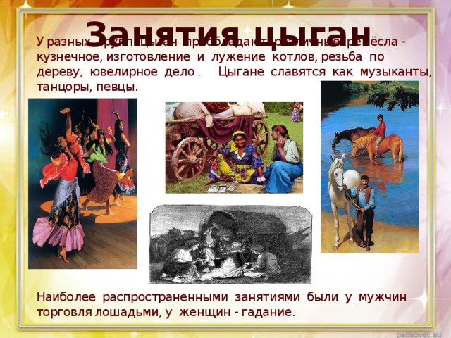 Занятия цыган Занятия цыган У разных групп цыган преобладают различные ремёсла - кузнечное, изготовление и лужение котлов, резьба по дереву, ювелирное дело . Цыгане славятся как музыканты, танцоры, певцы.                Наиболее распространенными занятиями были у мужчин торговля лошадьми, у женщин - гадание.  