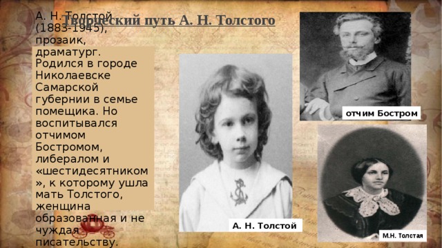 Творческий путь А. Н. Толстого А. Н. Толстой (1883-1945), прозаик, драматург. Родился в городе Николаевске Самарской губернии в семье помещика. Но воспитывался отчимом Бостромом, либералом и «шестидесятником», к которому ушла мать Толстого, женщина образованная и не чуждая писательству. отчим Бостром А. Н. Толстой М.Н. Толстая  