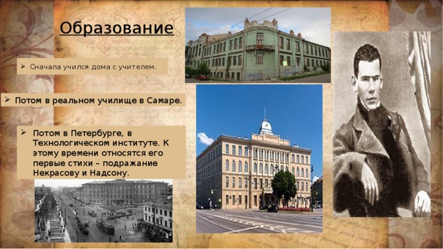 Образование Сначала учился дома c учителем. Потом в реальном училище в Самаре. Потом в Петербурге, в Технологическом институте. К этому времени относятся его первые стихи – подражание Некрасову и Надсону. Образование  