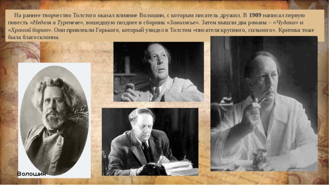  На раннее творчество Толстого оказал влияние Волошин, с которым писатель дружил. В  1909  написал первую повесть « Неделя в Туреневе », вошедшую позднее в сборник « Заволжье ». Затем вышли два романа – « Чудаки » и « Хромой барин ». Они привлекли Горького, который увидел в Толстом «писателя крупного, сильного». Критика тоже была благосклонна. Волошин Волошин  