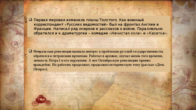 Первая мировая изменила планы Толстого. Как военный корреспондент «Русских ведомостей» был на фронтах Англии и Франции. Написал ряд очерков и рассказов о войне. Параллельно обратился и к драматургии – комедии « Нечистая сила » и « Касатка ». Февральская революция вызвала интерес к проблемам русской государственности, обратился к петровским временам. Работал в архивах, изучал жизнь того времени, личность Петра I и его окружение. А вот Октябрьскую революцию принял враждебно. Но работать продолжил, продолжил историческую тему (рассказ « День Петра »). 