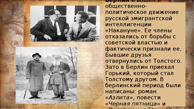 В 1921 году переехал в Берлин и вошел в общественно-политическое движение русской эмигрантской интеллигенции «Накануне». Ее члены отказались от борьбы с советской властью и фактически признали ее. Бывшие друзья отвернулись от Толстого. Зато в Берлин приехал Горький, который стал Толстому другом. В берлинский период были написаны: роман « Аэлита », повести « Черная пятница » и « Рукопись, найденная под кроватью ». 