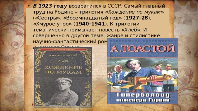 В 1923 году возвратился в СССР. Самый главный труд на Родине – трилогия « Хождение по мукам » («Сестры», «Восемнадцатый год» ( 1927-28 ), «Хмурое утро» ( 1940-1941 ). К трилогии тематически примыкает повесть « Хлеб ». И совершенно в другой теме, жанре и стилистике научно-фантастический роман « Гиперболоид инженера Гарина ». 