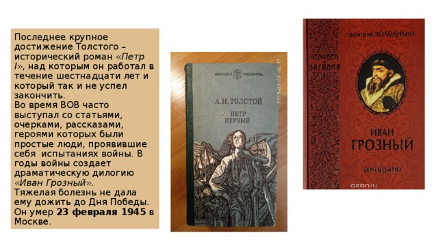 Последнее крупное достижение Толстого – исторический роман « Петр I », над которым он работал в течение шестнадцати лет и который так и не успел закончить.  Во время ВОВ часто выступал со статьями, очерками, рассказами, героями которых были простые люди, проявившие себя  испытаниях войны. В годы войны создает драматическую дилогию « Иван Грозный ».  Тяжелая болезнь не дала ему дожить до Дня Победы. Он умер  23 февраля 1945  в Москве. 