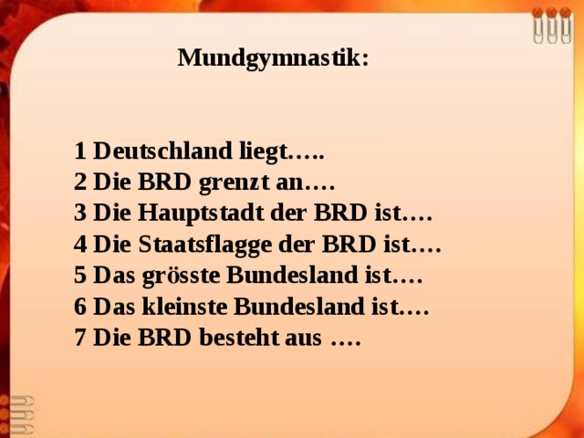 Mundgymnastik:   1 Deutschland liegt….. 2 Die BRD grenzt an…. 3 Die Hauptstadt der BRD ist…. 4 Die Staatsflagge der BRD ist…. 5 Das grӧsste Bundesland ist…. 6 Das kleinste Bundesland ist…. 7 Die BRD besteht aus ….      