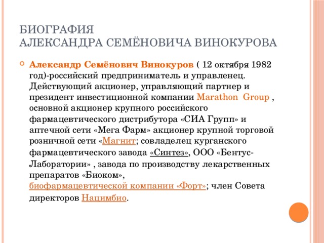 Биография  Александра Семёновича Винокурова Александр Семёнович Винокуров ( 12  октября 1982 год)-российский предприниматель и управленец. Действующий акционер, управляющий партнер и президент инвестиционной компании Marathon Group , основной акционер крупного российского фармацевтического дистрибутора «СИА Групп» и аптечной сети «Мега Фарм» акционер крупной торговой розничной сети « Магнит ; совладелец курганского фармацевтического завода  «Синтез» , ООО «Бентус-Лаборатории» , завода по производству лекарственных препаратов «Биоком»,  биофармацевтической компании «Форт» ; член Совета директоров  Нацимбио . 