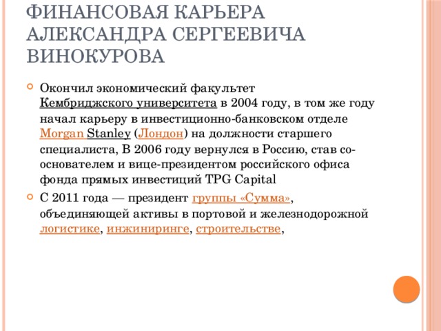 Финансовая карьера  Александра Сергеевича Винокурова Окончил экономический факультет  Кембриджского университета  в 2004 году, в том же году начал карьеру в инвестиционно-банковском отделе  Morgan  Stanley  ( Лондон ) на должности старшего специалиста, В 2006 году вернулся в Россию, став со-основателем и вице-президентом российского офиса фонда прямых инвестиций TPG Capital  С 2011 года — президент  группы «Сумма» , объединяющей активы в портовой и железнодорожной  логистике ,  инжиниринге ,  строительстве , 
