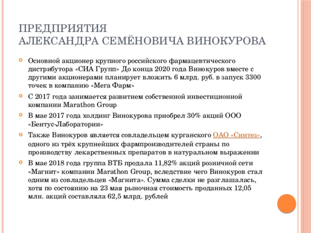 Предприятия  Александра Семёновича Винокурова Основной акционер крупного российского фармацевтического дистрибутора «СИА Групп» До конца 2020 года Винокуров вместе с другими акционерами планирует вложить 6 млрд. руб. в запуск 3300 точек в компанию «Мега Фарм» С 2017 года занимается развитием собственной инвестиционной компании Marathon Group В мае 2017 года холдинг Винокурова приобрел 30% акций ООО «Бентус-Лаборатории» Также Винокуров является совладельцем курганского  ОАО «Синтез» , одного из трёх крупнейших фармпроизводителей страны по производству лекарственных препаратов в натуральном выражении В мае 2018 года группа ВТБ продала 11,82% акций розничной сети «Магнит» компании Marathon Group, вследствие чего Винокуров стал одним из совладельцев «Магнита». Сумма сделки не разглашалась, хотя по состоянию на 23 мая рыночная стоимость проданных 12,05 млн. акций составляла 62,5 млрд. рублей 