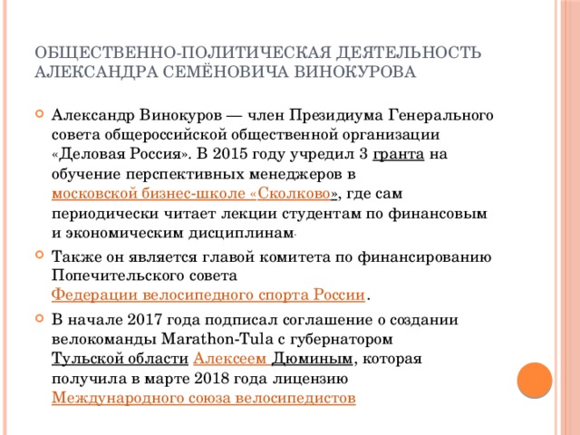 Общественно-политическая деятельность  Александра Семёновича Винокурова   Александр Винокуров — член Президиума Генерального совета общероссийской общественной организации «Деловая Россия». В 2015 году учредил 3  гранта на обучение перспективных менеджеров в  московской бизнес-школе « Сколково » , где сам периодически читает лекции студентам по финансовым и экономическим дисциплинам . Также он является главой комитета по финансированию Попечительского совета  Федерации велосипедного спорта России .  В начале 2017 года подписал соглашение о создании велокоманды Marathon-Tula с губернатором  Тульской области   Алексеем Дюминым , которая получила в марте 2018 года лицензию  Международного союза велосипедистов 