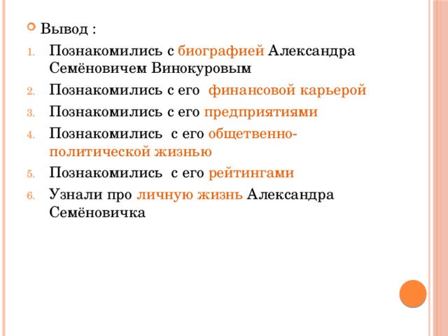 Вывод : Познакомились с биографией Александра Семёновичем Винокуровым Познакомились с его финансовой карьерой Познакомились с его предприятиями  Познакомились с его общетвенно-политической жизнью Познакомились с его рейтингами  Узнали про личную жизнь Александра Семёновичка 
