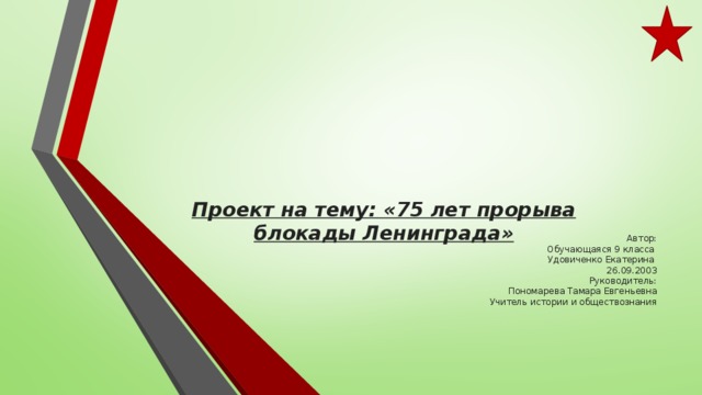    Проект на тему: «75 лет прорыва блокады Ленинграда»   Автор:  Обучающаяся 9 класса  Удовиченко Екатерина  26.09.2003  Руководитель:  Пономарева Тамара Евгеньевна  Учитель истории и обществознания 
