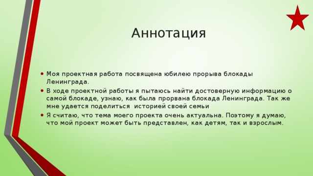  Аннотация   Моя проектная работа посвящена юбилею прорыва блокады Ленинграда. В ходе проектной работы я пытаюсь найти достоверную информацию о самой блокаде, узнаю, как была прорвана блокада Ленинграда. Так же мне удается поделиться историей своей семьи Я считаю, что тема моего проекта очень актуальна. Поэтому я думаю, что мой проект может быть представлен, как детям, так и взрослым. 