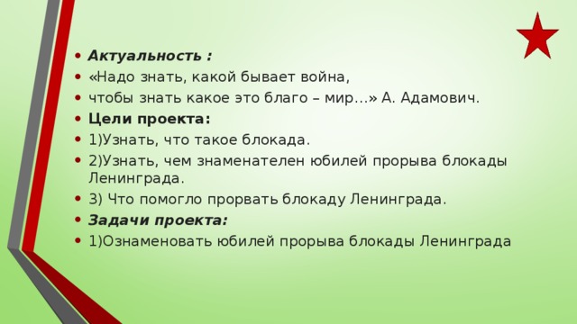 Актуальность : «Надо знать, какой бывает война, чтобы знать какое это благо – мир…» А. Адамович. Цели проекта: 1)Узнать, что такое блокада. 2)Узнать, чем знаменателен юбилей прорыва блокады Ленинграда. 3) Что помогло прорвать блокаду Ленинграда. Задачи проекта: 1)Ознаменовать юбилей прорыва блокады Ленинграда 
