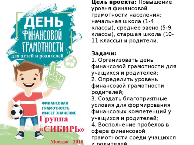 Цель проекта: Повышение уровня финансовой грамотности населения: начальная школа (1-4 классы), среднее звено (5-9 классы), старшая школа (10-11 классы) и родители.   Задачи:  1. Организовать день финансовой грамотности для учащихся и родителей;  2. Определить уровень финансовой грамотности родителей;  3. Создать благоприятные условия для формирования финансовых компетенций у учащихся и родителей;  4. Восполнение пробелов в сфере финансовой грамотности среди учащихся и родителей. 
