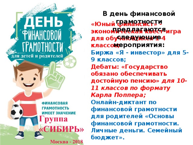 В день финансовой грамотности предлагаются следующие мероприятия: «Юный финансист» - экономическая квест-игра для обучающихся 1-4 классов;  Биржа «Я - инвестор» для 5-9 классов;  Дебаты: «Государство обязано обеспечивать достойную пенсию» для 10-11 классов по формату Карла Поппера;  Онлайн-диктант по финансовой грамотности для родителей «Основы финансовой грамотности. Личные деньги. Семейный бюджет». 